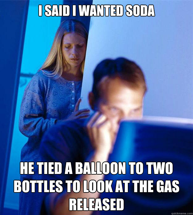 I Said i wanted soda he tied a balloon to two bottles to look at the gas released  Redditors Wife