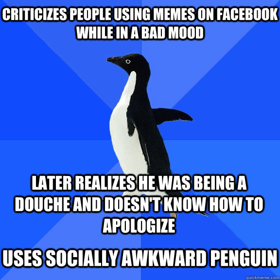 criticizes people using memes on facebook while in a bad mood later realizes he was being a douche and doesn't know how to apologize  uses socially awkward penguin  Socially Awkward Penguin