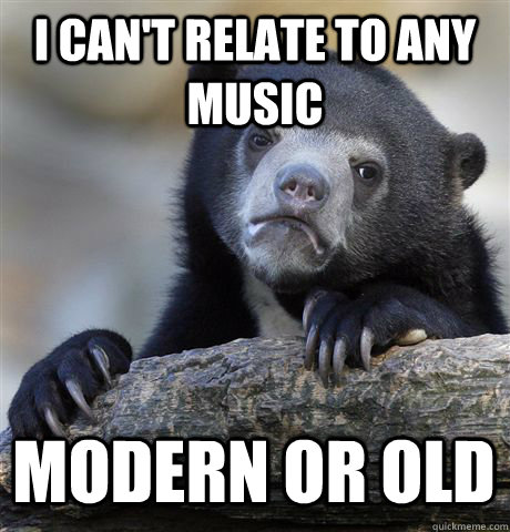 I can't relate to any music modern or old  Confession Bear