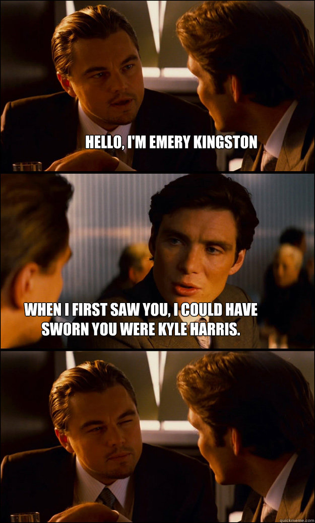 Hello, I'm Emery Kingston When I first saw you, I could have sworn you were Kyle Harris. - Hello, I'm Emery Kingston When I first saw you, I could have sworn you were Kyle Harris.  Inception