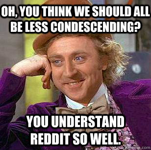 Oh, you think we should all be less condescending? You understand Reddit so well.  Condescending Wonka