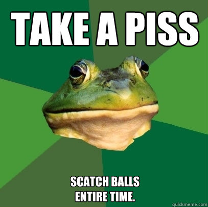 TAKE A PISS SCATCH BALLS 
ENTIRE TIME.  Foul Bachelor Frog