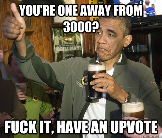 You're one away from 3000? Fuck it, have an upvote  Upvoting Obama