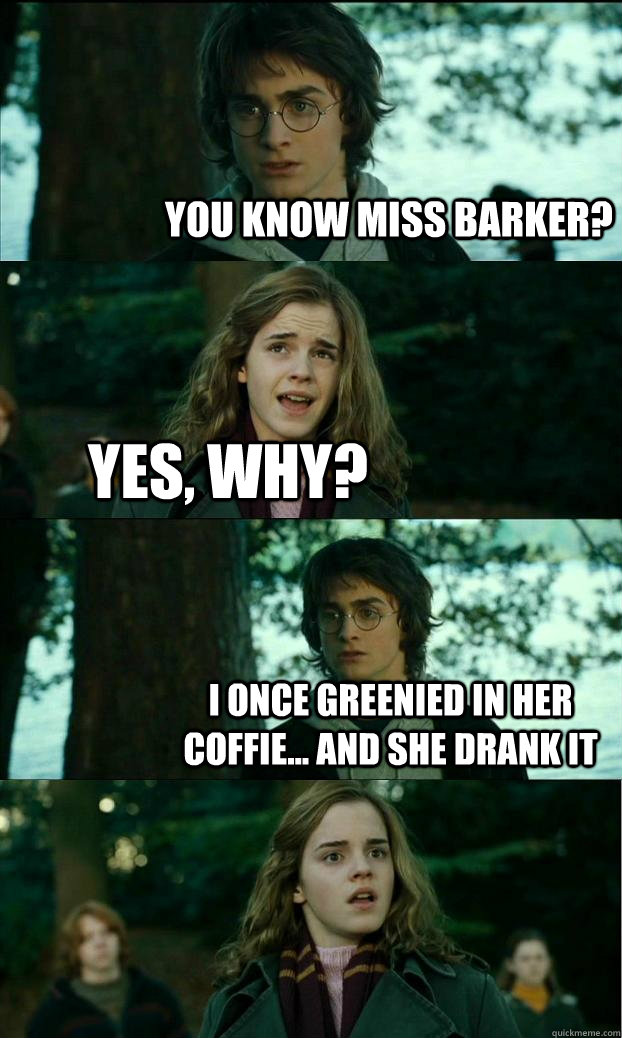 You know miss barker? yes, why? I once greenied in her coffie... and she drank it - You know miss barker? yes, why? I once greenied in her coffie... and she drank it  Horny Harry