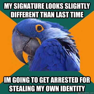 my Signature looks slightly different than last time im going to get arrested for stealing my own identity  Paranoid Parrot