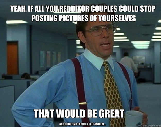 YEAH, IF All YOU Redditor couples could stop
 posting pictures of yourselves THAT WOULD be great And Boost my fucking self-esteem...  