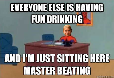 everyone else is having fun drinking and i'm just sitting here
master beating  