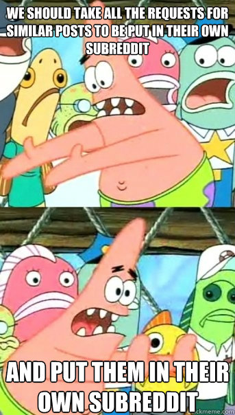we should take all the requests for similar posts to be put in their own subreddit and put them in their own subreddit  Push it somewhere else Patrick