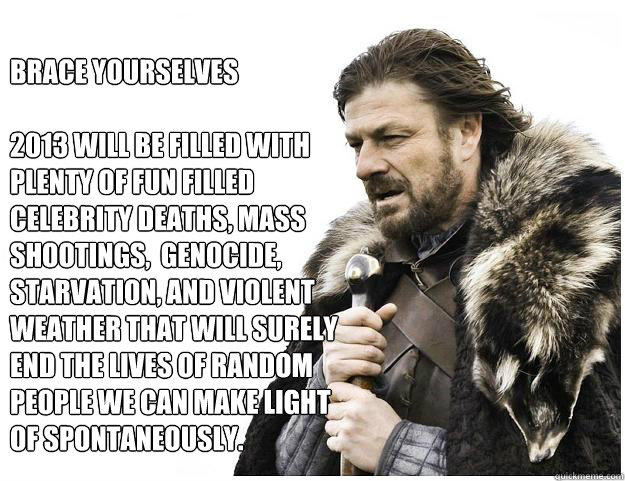 Brace yourselves

2013 will be filled with plenty of fun filled celebrity deaths, mass shootings,  genocide, starvation, and violent weather that will surely end the lives of random people we can make light  of spontaneously.  Imminent Ned