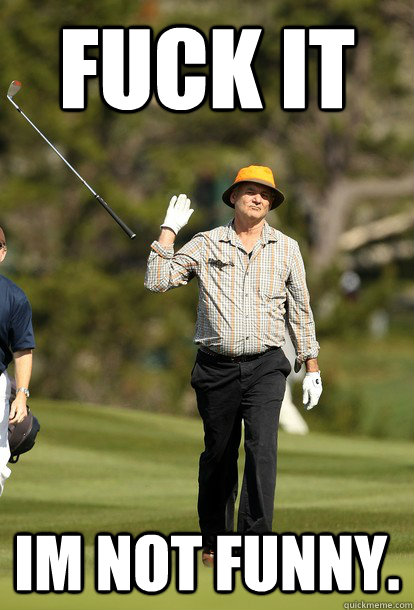 FUCK IT IM NOT FUNNY.  Bill Murray
