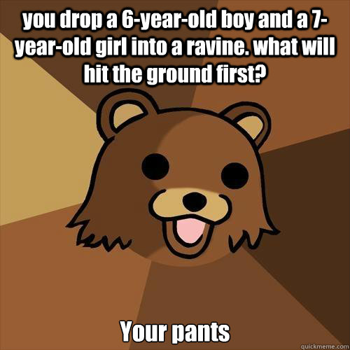 you drop a 6-year-old boy and a 7-year-old girl into a ravine. what will hit the ground first? Your pants - you drop a 6-year-old boy and a 7-year-old girl into a ravine. what will hit the ground first? Your pants  Pedobear