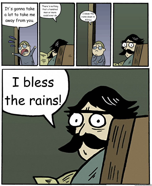 It's gonna take a lot to take me away from you. There's nothing that a hundred men or more could ever do I bless the rains down in Africa I bless the rains! - It's gonna take a lot to take me away from you. There's nothing that a hundred men or more could ever do I bless the rains down in Africa I bless the rains!  Stare Dad