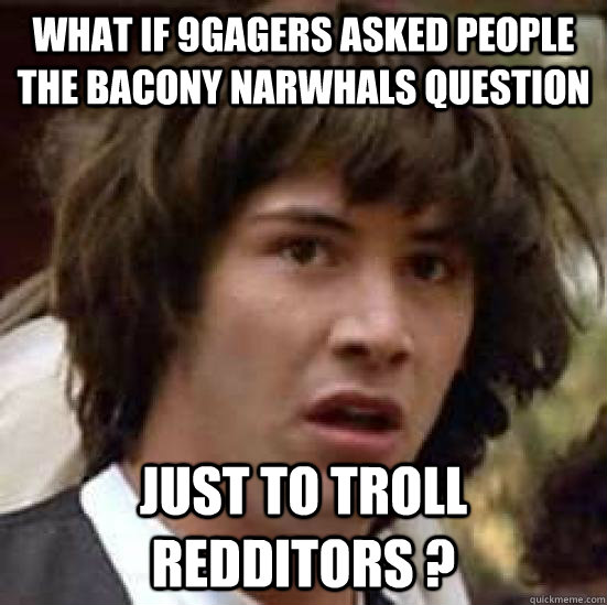 what if 9gagers asked people the bacony narwhals question just to troll redditors ?  conspiracy keanu