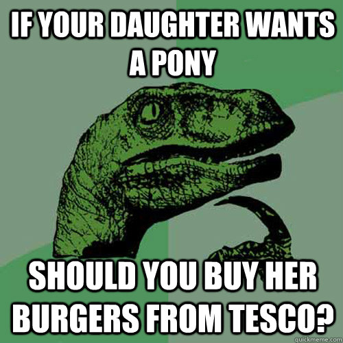 If your daughter wants a pony should you buy her burgers from Tesco?  Philosoraptor