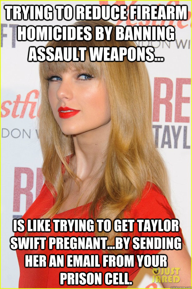 trying to reduce firearm homicides by banning Assault Weapons... Is like trying to get taylor swift pregnant...by sending her an email from your prison cell. - trying to reduce firearm homicides by banning Assault Weapons... Is like trying to get taylor swift pregnant...by sending her an email from your prison cell.  Assault Weapon Ban