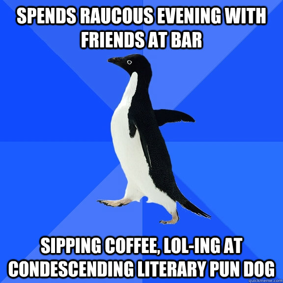 spends raucous evening with friends at bar sipping coffee, lol-ing at condescending literary pun dog  Socially Awkward Penguin