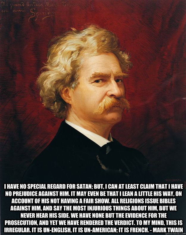  I have no special regard for Satan; but, I can at least claim that I have no prejudice against him. It may even be that I lean a little his way, on account of his not having a fair show. All religions issue bibles against him, and say the most injurious  -  I have no special regard for Satan; but, I can at least claim that I have no prejudice against him. It may even be that I lean a little his way, on account of his not having a fair show. All religions issue bibles against him, and say the most injurious   Doomed Mark Twain