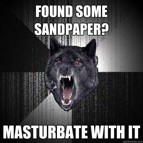 Found some sandpaper? MASturbate with it  Insanity Wolf