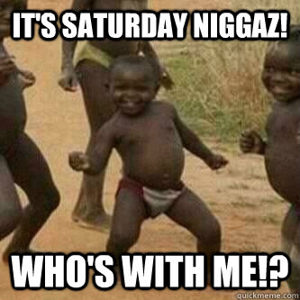 It's saturday niggaz! Who's with me!?  Its friday niggas