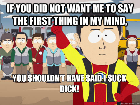 if you did not want me to say the first thing in my mind, you shouldn't have said I suck dick!   Captain Hindsight