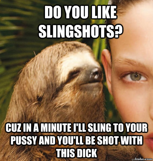 Do you like slingshots? Cuz in a minute I'll sling to your pussy and you'll be shot with this dick  rape sloth