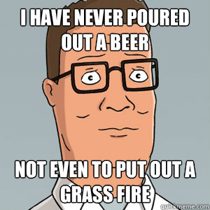 I have never poured out a beer Not even to put out a grass fire  Hank Hill