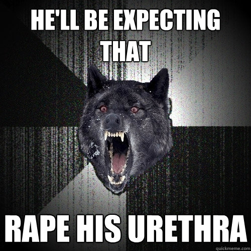 he'll be expecting that rape his urethra  Insanity Wolf