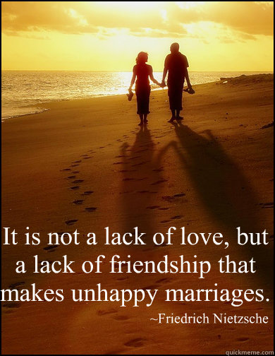 “It is not a lack of love, but a lack of friendship that makes unhappy marriages.” 
 ~Friedrich Nietzsche - “It is not a lack of love, but a lack of friendship that makes unhappy marriages.” 
 ~Friedrich Nietzsche  Misc