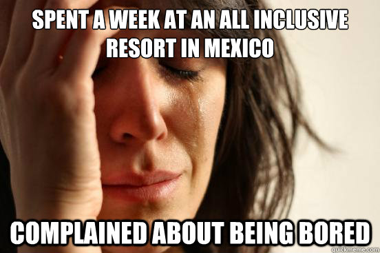 spent a week at an all inclusive resort in mexico complained about being bored  First World Problems