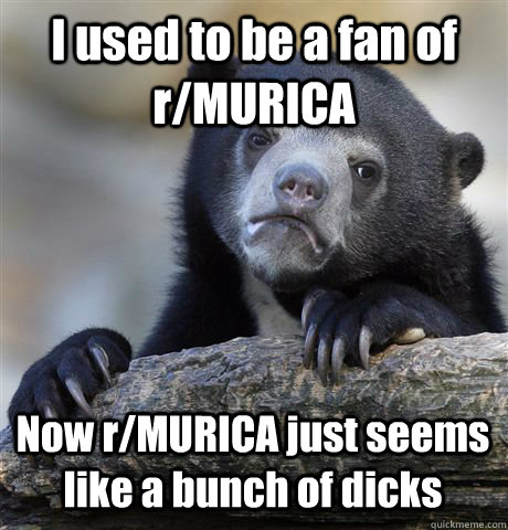 I used to be a fan of r/MURICA Now r/MURICA just seems like a bunch of dicks  Confession Bear