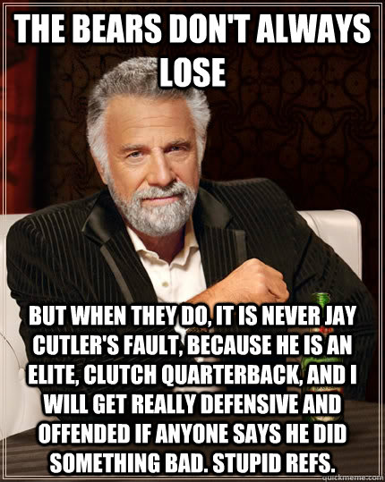 The Bears don't always lose But when they do, it is never Jay Cutler's fault, because he is an elite, clutch quarterback, and I will get really defensive and offended if anyone says he did something bad. Stupid refs.  The Most Interesting Man In The World