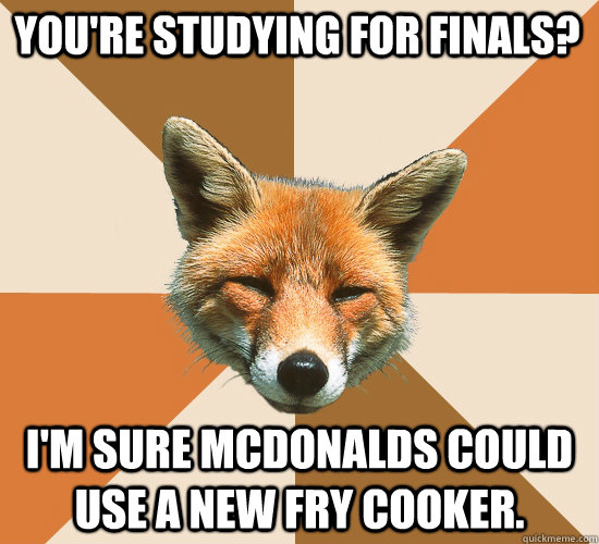 You're studying for finals? I'm sure McDonalds could use a new fry cooker.  Condescending Fox