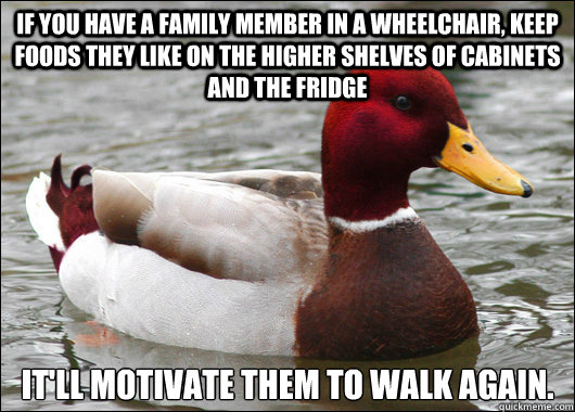 If you have a family member in a wheelchair, keep foods they like on the higher shelves of cabinets and the fridge It'll motivate them to walk again.  Malicious Advice Mallard