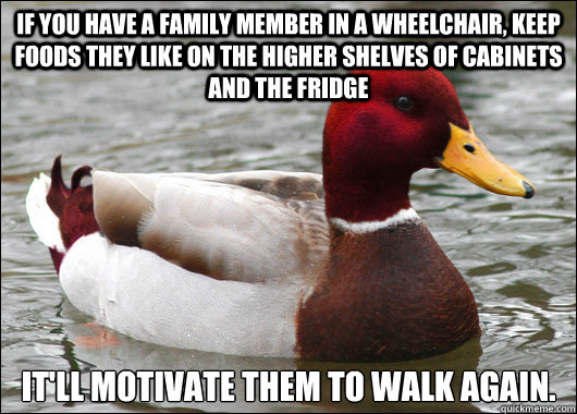 If you have a family member in a wheelchair, keep foods they like on the higher shelves of cabinets and the fridge It'll motivate them to walk again. - If you have a family member in a wheelchair, keep foods they like on the higher shelves of cabinets and the fridge It'll motivate them to walk again.  Malicious Advice Mallard