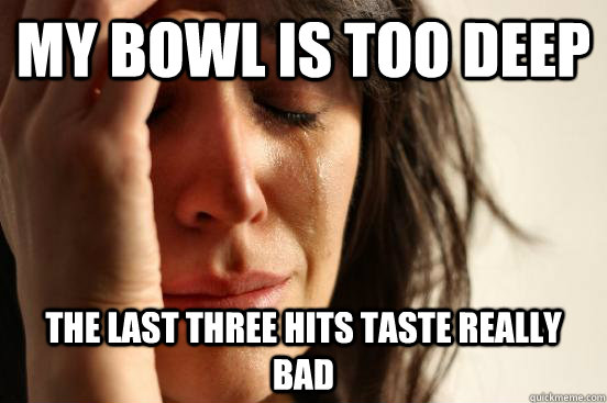 My bowl is too deep The last three hits taste really bad  First World Problems