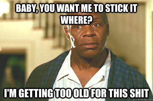 baby, you want me to stick it where? I'm getting too old for this shit  Glover getting old