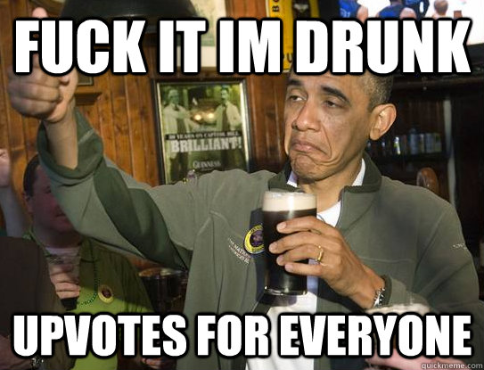 Fuck it im drunk upvotes for everyone  Upvoting Obama