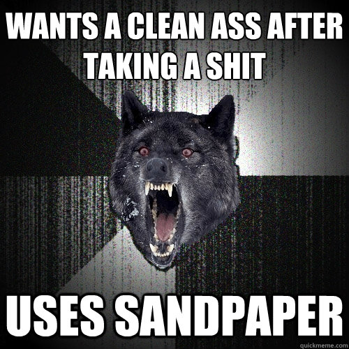 wants a clean ass after
taking a shit uses sandpaper  Insanity Wolf