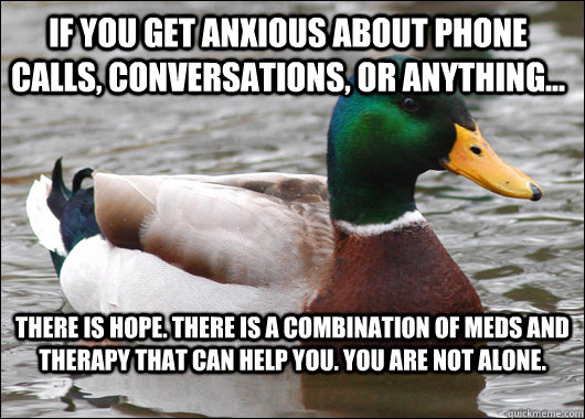 If you get anxious about phone calls, conversations, or anything... There is hope. There is a combination of meds and therapy that can help you. You are not alone.  Actual Advice Mallard