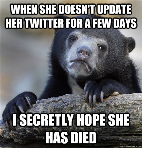 When she doesn't update her twitter for a few days I secretly hope she has died  Confession Bear