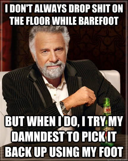 I don't always drop shit on the floor while barefoot but when I do, I try my damndest to pick it back up using my foot  The Most Interesting Man In The World