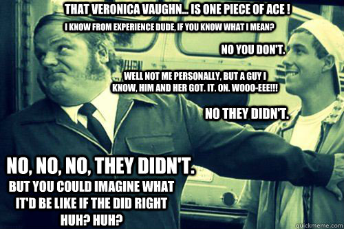 That Veronica Vaughn... is one piece of ace ! I know from experience dude, if you know what I mean? No you don't. Well not me personally, but a guy I know, him and her got. it. on. wooo-eee!!! no they didn't. No, no, no, they didn't. But you could imagine - That Veronica Vaughn... is one piece of ace ! I know from experience dude, if you know what I mean? No you don't. Well not me personally, but a guy I know, him and her got. it. on. wooo-eee!!! no they didn't. No, no, no, they didn't. But you could imagine Billy Madison