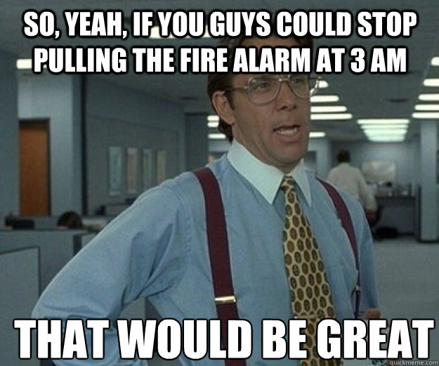 So, yeah, if you guys could stop pulling the fire alarm at 3 AM THAT WOULD BE GREAT - So, yeah, if you guys could stop pulling the fire alarm at 3 AM THAT WOULD BE GREAT  that would be great