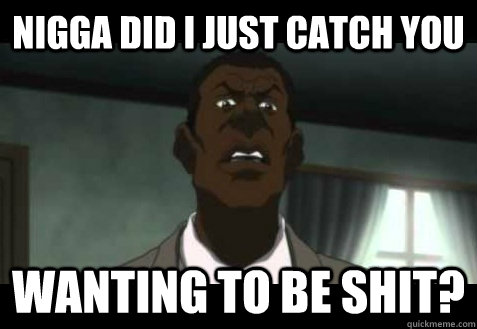 nigga did I just catch you Wanting to be shit?  