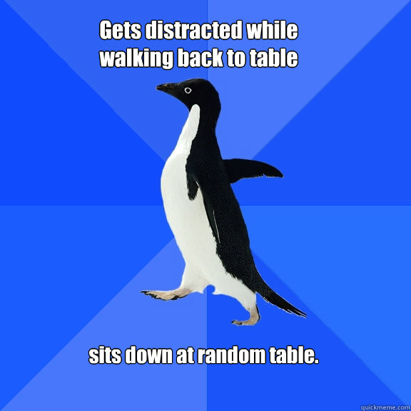 Gets distracted while walking back to table sits down at random table.  Socially Awkward Penguin