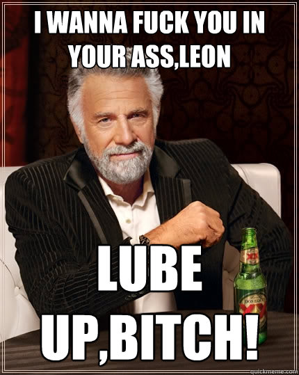 I wanna fuck you in your ass,Leon lube up,bitch!  The Most Interesting Man In The World