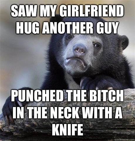 Saw my girlfriend hug another guy Punched the bitch in the neck with a knife   Confession Bear