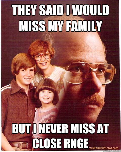 they said i would miss my family but i never miss at close rnge  Vengeance Dad