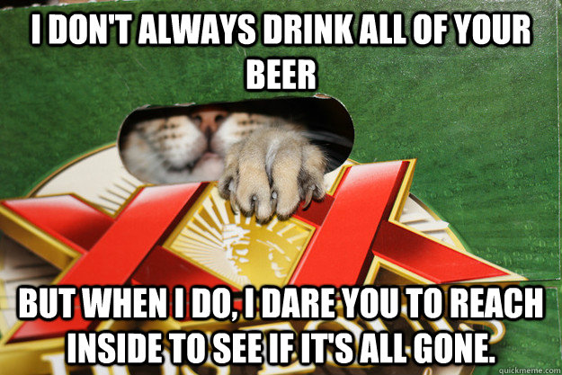 I don't always drink all of your beer but when I do, I dare you to reach inside to see if it's all gone.   