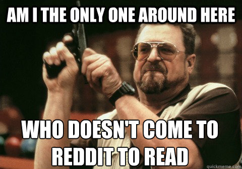 Am I the only one around here who doesn't come to reddit to read - Am I the only one around here who doesn't come to reddit to read  Am I the only one